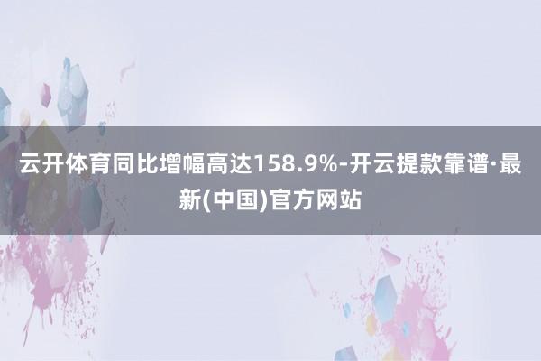 云开体育同比增幅高达158.9%-开云提款靠谱·最新(中国)官方网站