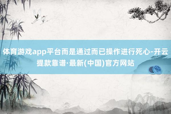 体育游戏app平台而是通过而已操作进行死心-开云提款靠谱·最新(中国)官方网站