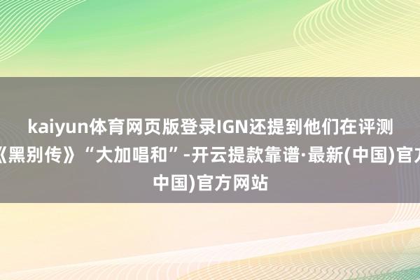 kaiyun体育网页版登录IGN还提到他们在评测中对《黑别传》“大加唱和”-开云提款靠谱·最新(中国)官方网站