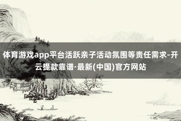 体育游戏app平台活跃亲子活动氛围等责任需求-开云提款靠谱·最新(中国)官方网站