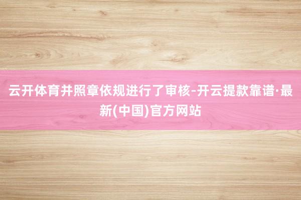 云开体育并照章依规进行了审核-开云提款靠谱·最新(中国)官方网站