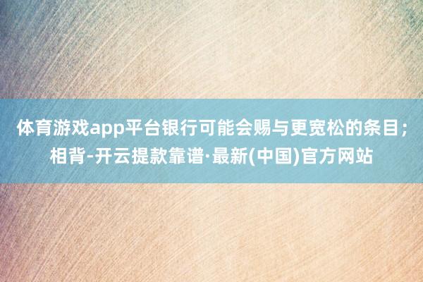体育游戏app平台银行可能会赐与更宽松的条目;相背-开云提款靠谱·最新(中国)官方网站