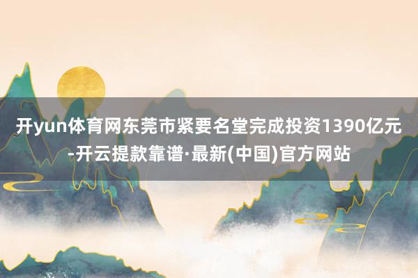开yun体育网东莞市紧要名堂完成投资1390亿元-开云提款靠谱·最新(中国)官方网站