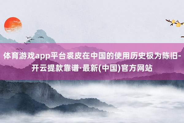 体育游戏app平台裘皮在中国的使用历史极为陈旧-开云提款靠谱·最新(中国)官方网站