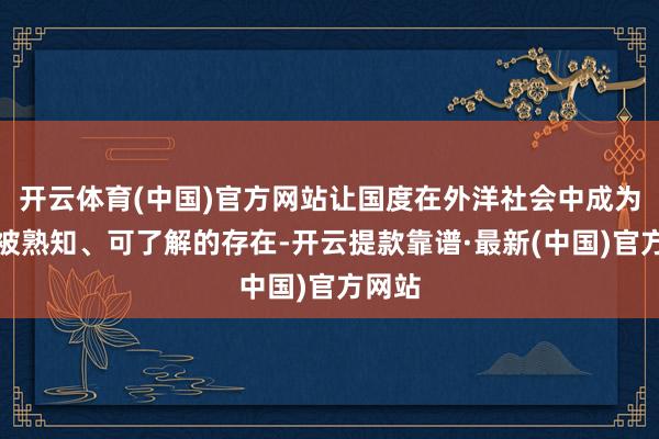 开云体育(中国)官方网站让国度在外洋社会中成为一个被熟知、可了解的存在-开云提款靠谱·最新(中国)官方网站