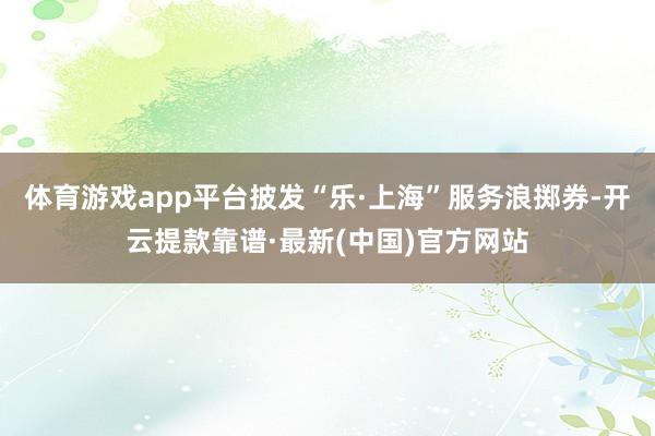体育游戏app平台披发“乐·上海”服务浪掷券-开云提款靠谱·最新(中国)官方网站