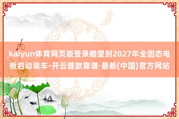 kaiyun体育网页版登录瞻望到2027年全固态电板启动装车-开云提款靠谱·最新(中国)官方网站