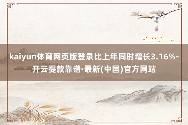 kaiyun体育网页版登录比上年同时增长3.16%-开云提款靠谱·最新(中国)官方网站