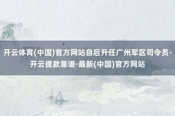 开云体育(中国)官方网站自后升任广州军区司令员-开云提款靠谱·最新(中国)官方网站