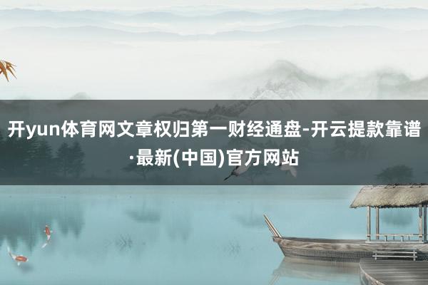 开yun体育网文章权归第一财经通盘-开云提款靠谱·最新(中国)官方网站