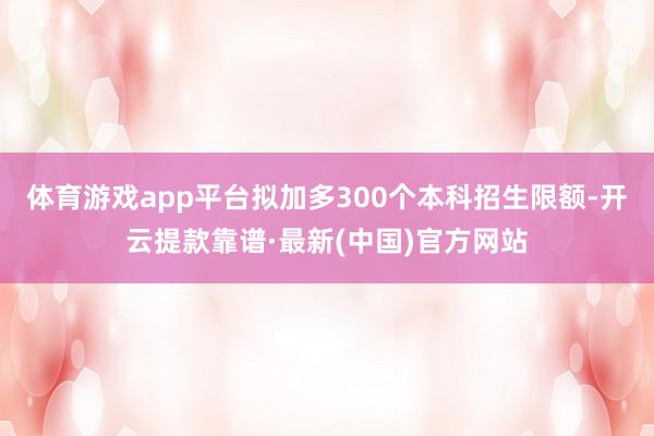 体育游戏app平台拟加多300个本科招生限额-开云提款靠谱·最新(中国)官方网站