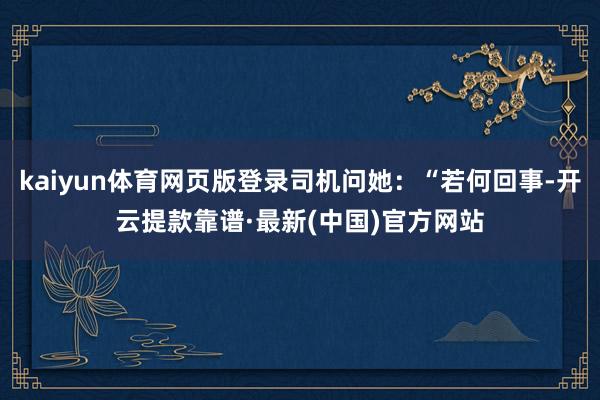 kaiyun体育网页版登录司机问她：“若何回事-开云提款靠谱·最新(中国)官方网站