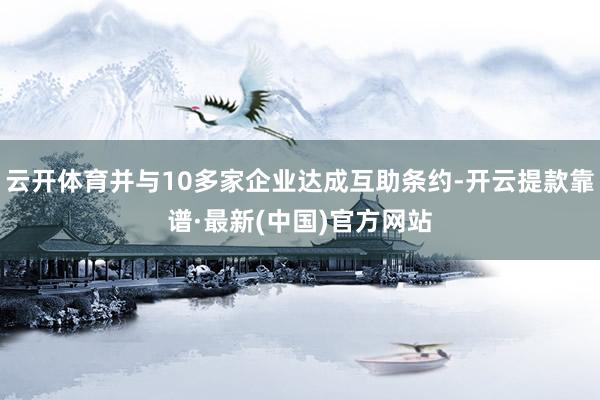 云开体育并与10多家企业达成互助条约-开云提款靠谱·最新(中国)官方网站