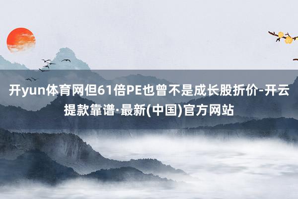 开yun体育网但61倍PE也曾不是成长股折价-开云提款靠谱·最新(中国)官方网站
