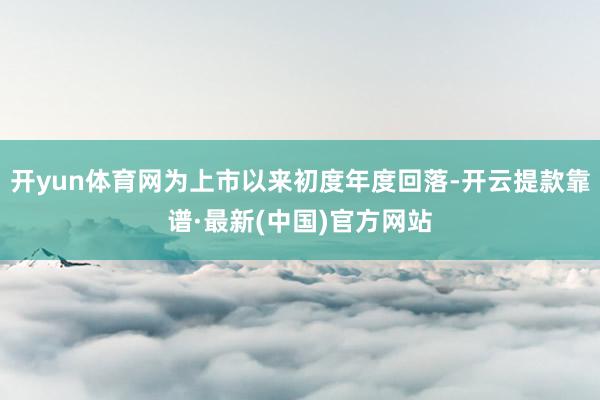 开yun体育网为上市以来初度年度回落-开云提款靠谱·最新(中国)官方网站