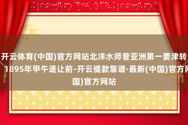 开云体育(中国)官方网站北洋水师曾亚洲第一要津转动：1895年甲午退让前-开云提款靠谱·最新(中国)官方网站