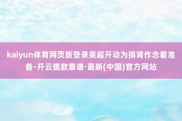 kaiyun体育网页版登录吴超开动为捐肾作念着准备-开云提款靠谱·最新(中国)官方网站
