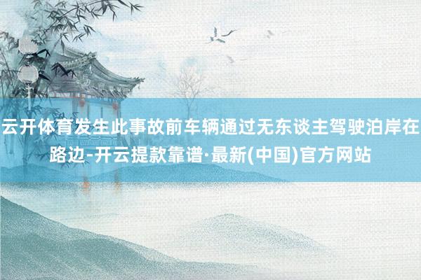 云开体育发生此事故前车辆通过无东谈主驾驶泊岸在路边-开云提款靠谱·最新(中国)官方网站