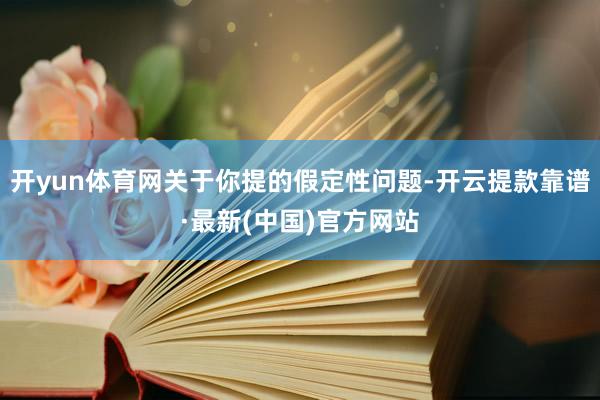 开yun体育网关于你提的假定性问题-开云提款靠谱·最新(中国)官方网站