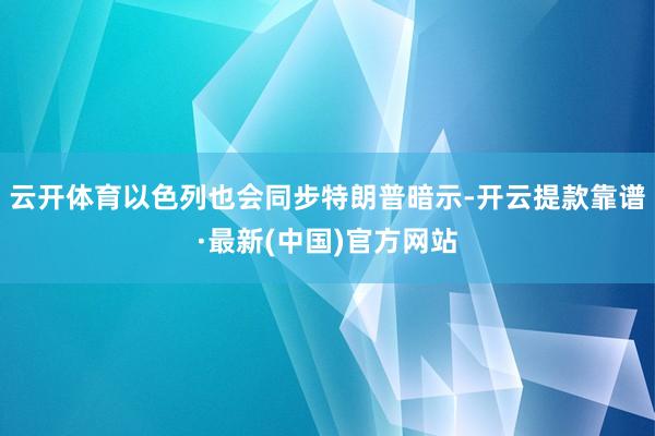 云开体育以色列也会同步特朗普暗示-开云提款靠谱·最新(中国)官方网站