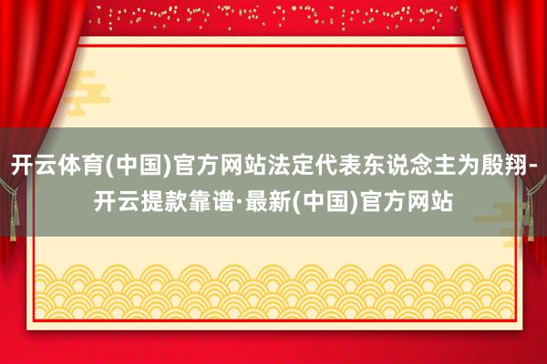 开云体育(中国)官方网站法定代表东说念主为殷翔-开云提款靠谱·最新(中国)官方网站