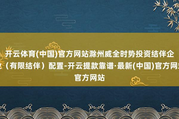 开云体育(中国)官方网站滁州威全时势投资结伴企业(有限结伴)配置-开云提款靠谱·最新(中国)官方网站