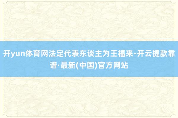 开yun体育网法定代表东谈主为王福来-开云提款靠谱·最新(中国)官方网站