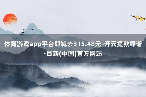 体育游戏app平台即减去315.48元-开云提款靠谱·最新(中国)官方网站