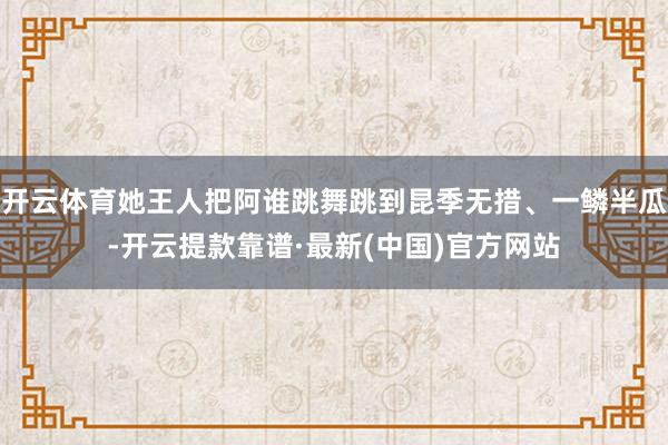 开云体育她王人把阿谁跳舞跳到昆季无措、一鳞半瓜-开云提款靠谱·最新(中国)官方网站
