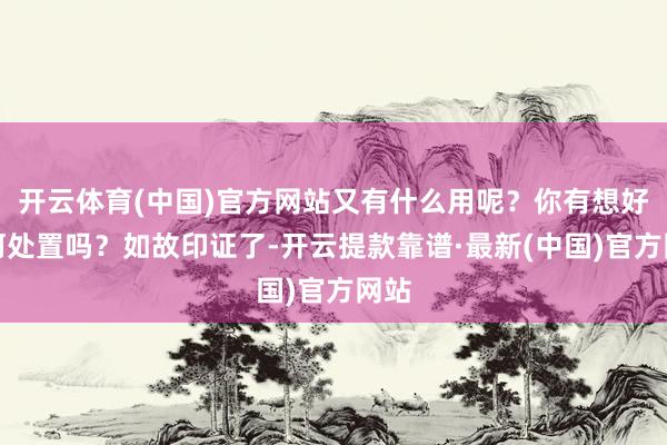 开云体育(中国)官方网站又有什么用呢？你有想好若何处置吗？如故印证了-开云提款靠谱·最新(中国)官方网站