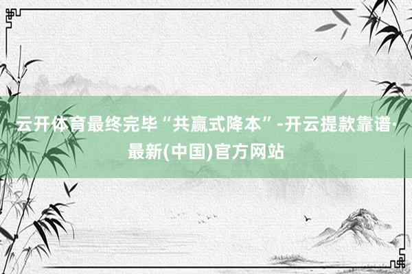 云开体育最终完毕“共赢式降本”-开云提款靠谱·最新(中国)官方网站