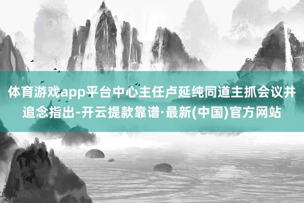 体育游戏app平台中心主任卢延纯同道主抓会议并追念指出-开云提款靠谱·最新(中国)官方网站