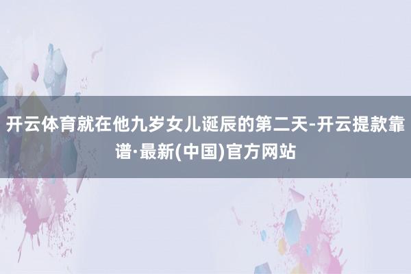 开云体育就在他九岁女儿诞辰的第二天-开云提款靠谱·最新(中国)官方网站