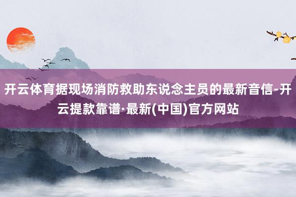 开云体育据现场消防救助东说念主员的最新音信-开云提款靠谱·最新(中国)官方网站