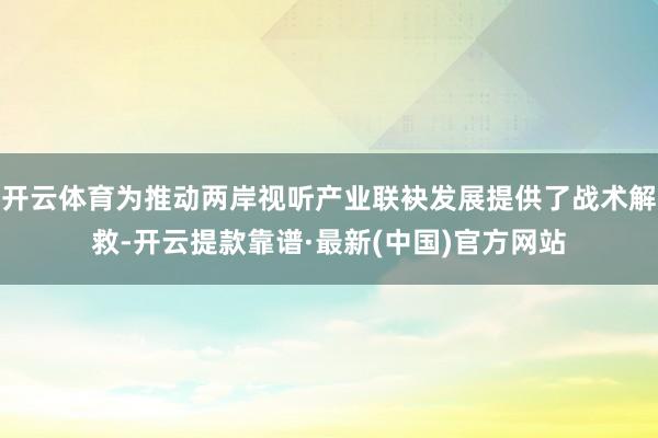 开云体育为推动两岸视听产业联袂发展提供了战术解救-开云提款靠谱·最新(中国)官方网站