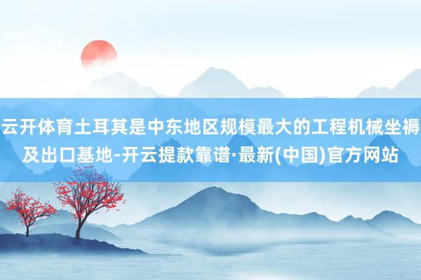 云开体育土耳其是中东地区规模最大的工程机械坐褥及出口基地-开云提款靠谱·最新(中国)官方网站