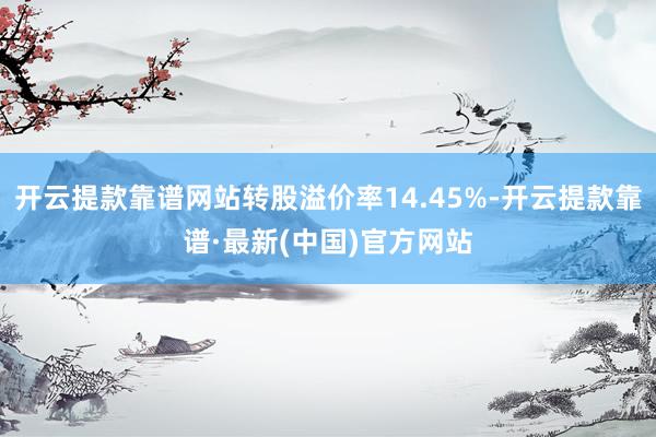 开云提款靠谱网站转股溢价率14.45%-开云提款靠谱·最新(中国)官方网站