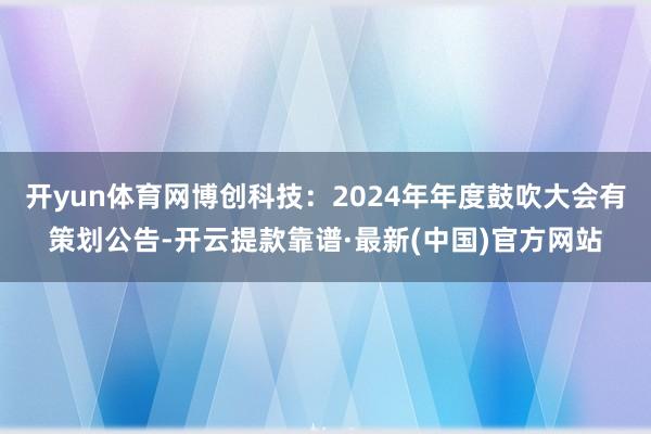 开yun体育网博创科技：2024年年度鼓吹大会有策划公告-开云提款靠谱·最新(中国)官方网站