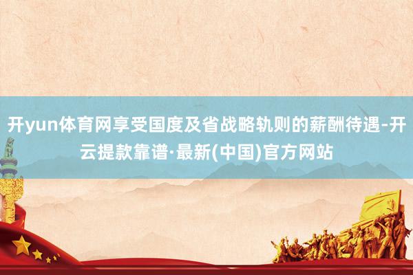 开yun体育网享受国度及省战略轨则的薪酬待遇-开云提款靠谱·最新(中国)官方网站