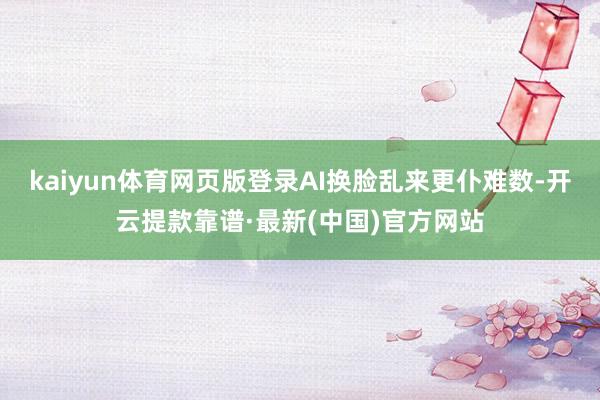 kaiyun体育网页版登录AI换脸乱来更仆难数-开云提款靠谱·最新(中国)官方网站