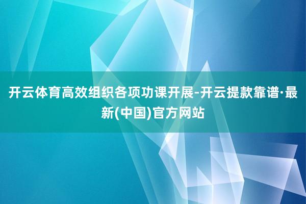 开云体育高效组织各项功课开展-开云提款靠谱·最新(中国)官方网站