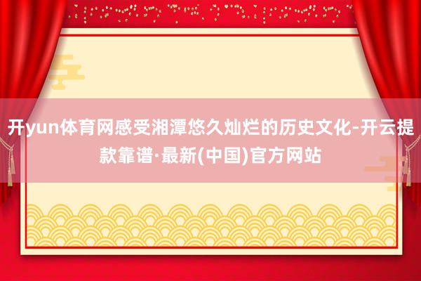 开yun体育网感受湘潭悠久灿烂的历史文化-开云提款靠谱·最新(中国)官方网站