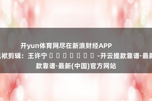 开yun体育网尽在新浪财经APP            						包袱剪辑：王许宁 							-开云提款靠谱·最新(中国)官方网站