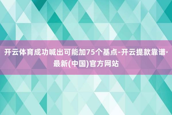 开云体育成功喊出可能加75个基点-开云提款靠谱·最新(中国)官方网站