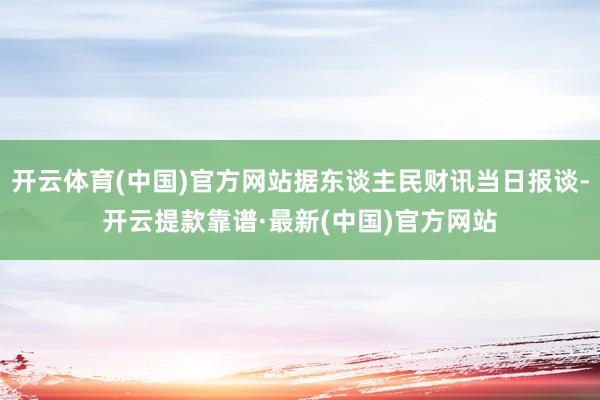 开云体育(中国)官方网站据东谈主民财讯当日报谈-开云提款靠谱·最新(中国)官方网站