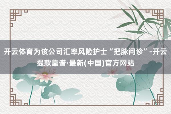 开云体育为该公司汇率风险护士“把脉问诊”-开云提款靠谱·最新(中国)官方网站