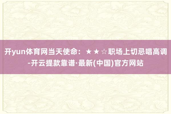 开yun体育网当天使命：★★☆职场上切忌唱高调-开云提款靠谱·最新(中国)官方网站