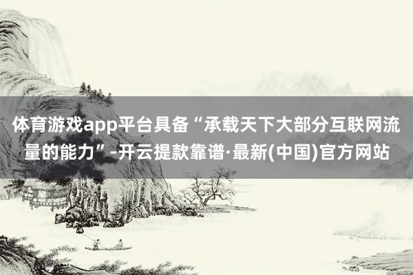 体育游戏app平台具备“承载天下大部分互联网流量的能力”-开云提款靠谱·最新(中国)官方网站