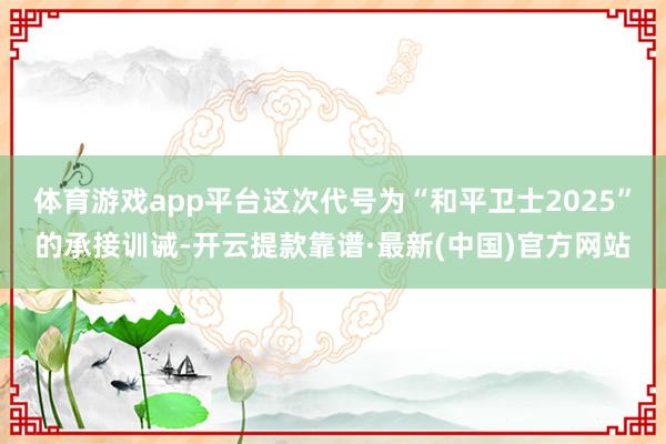 体育游戏app平台这次代号为“和平卫士2025”的承接训诫-开云提款靠谱·最新(中国)官方网站