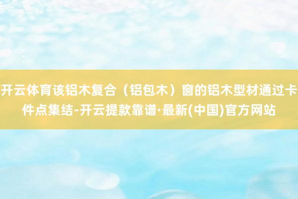 开云体育该铝木复合(铝包木)窗的铝木型材通过卡件点集结-开云提款靠谱·最新(中国)官方网站